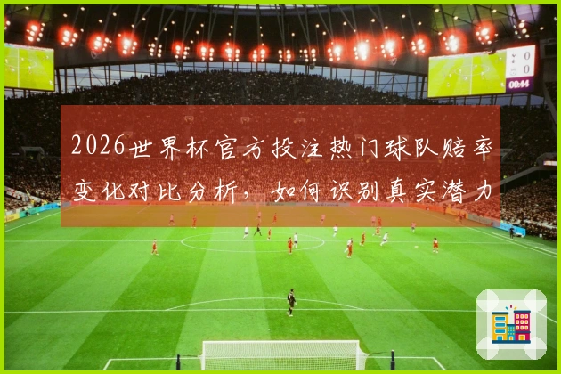 2026世界杯官方投注热门球队赔率变化对比分析，如何识别真实潜力？