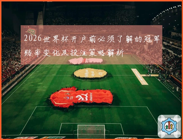 2026世界杯开户前必须了解的冠军赔率变化及投注策略解析
