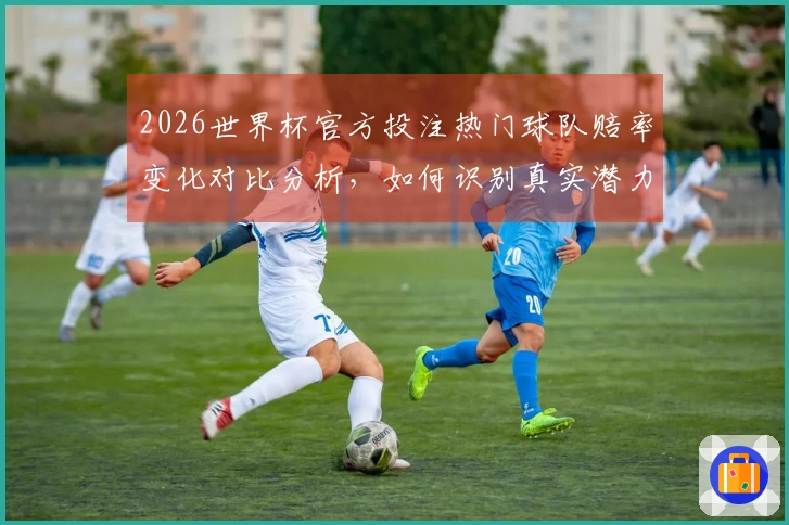 2026世界杯官方投注热门球队赔率变化对比分析，如何识别真实潜力？
