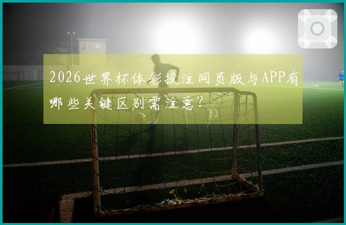 2026世界杯体彩投注网页版与APP有哪些关键区别需注意？