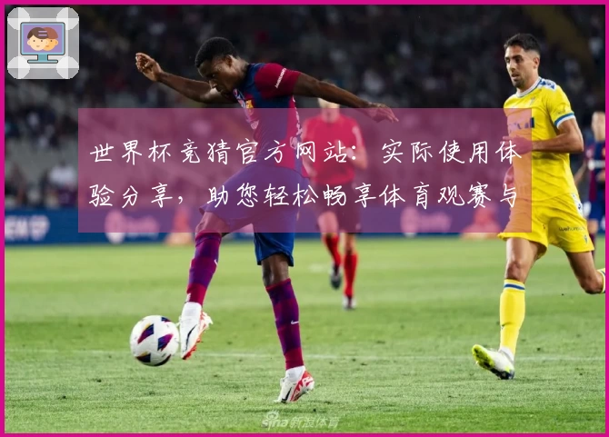 世界杯竞猜官方网站：实际使用体验分享，助您轻松畅享体育观赛与精彩预测